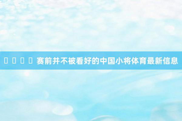 ​​​​赛前并不被看好的中国小将体育最新信息