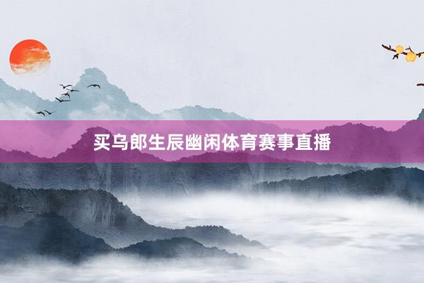 买乌郎生辰幽闲体育赛事直播