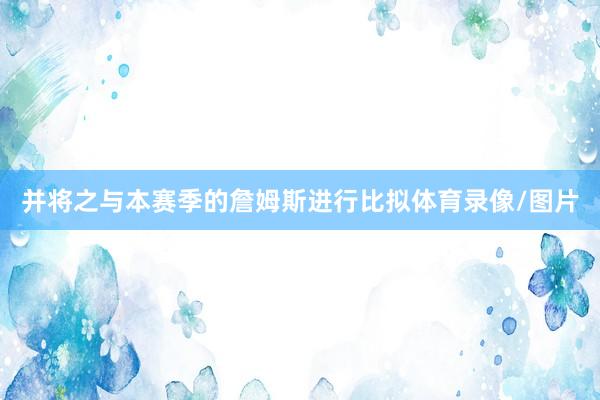 并将之与本赛季的詹姆斯进行比拟体育录像/图片