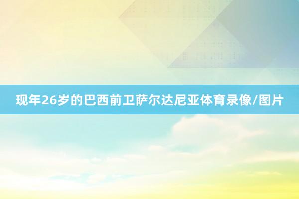 现年26岁的巴西前卫萨尔达尼亚体育录像/图片