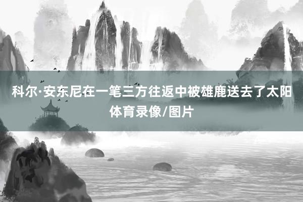 科尔·安东尼在一笔三方往返中被雄鹿送去了太阳体育录像/图片