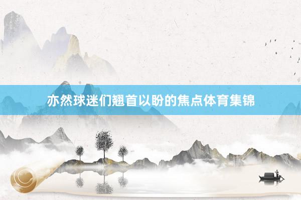 亦然球迷们翘首以盼的焦点体育集锦