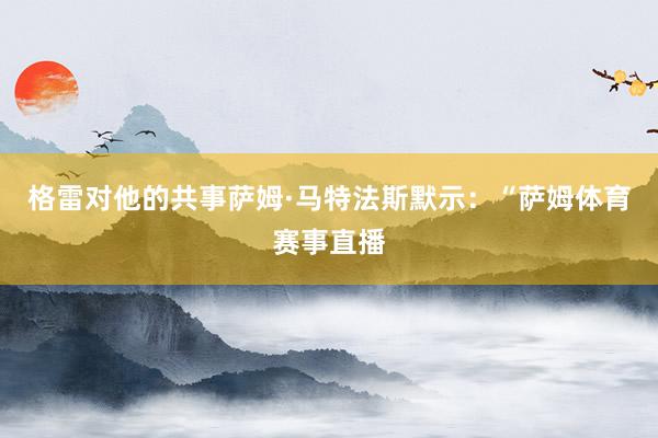格雷对他的共事萨姆·马特法斯默示:“萨姆体育赛事直播