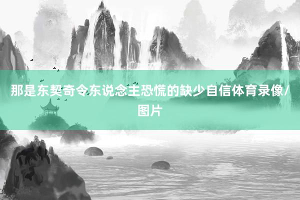 那是东契奇令东说念主恐慌的缺少自信体育录像/图片