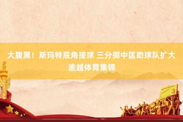 大腹黑！斯玛特底角接球 三分掷中匡助球队扩大逾越体育集锦