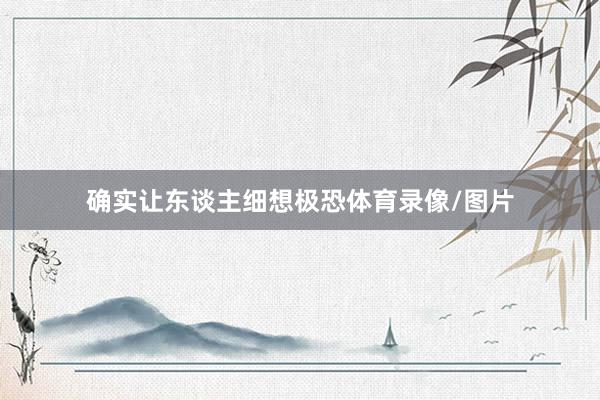 确实让东谈主细想极恐体育录像/图片