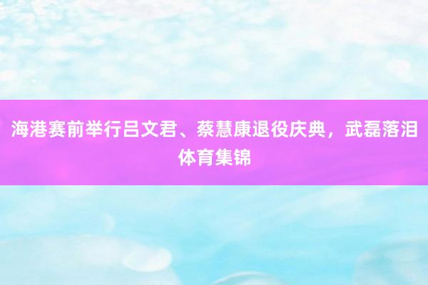 海港赛前举行吕文君、蔡慧康退役庆典，武磊落泪体育集锦