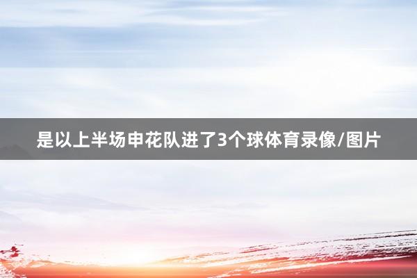 是以上半场申花队进了3个球体育录像/图片