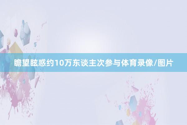 瞻望眩惑约10万东谈主次参与体育录像/图片