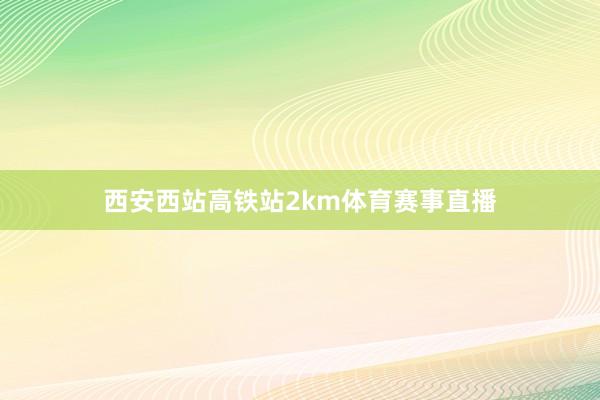 西安西站高铁站2km体育赛事直播
