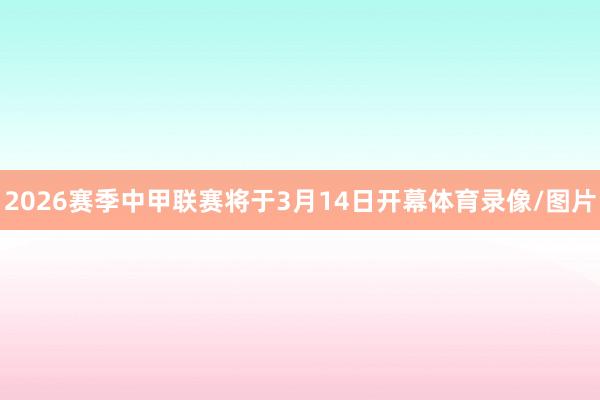 2026赛季中甲联赛将于3月14日开幕体育录像/图片