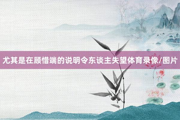 尤其是在顾惜端的说明令东谈主失望体育录像/图片