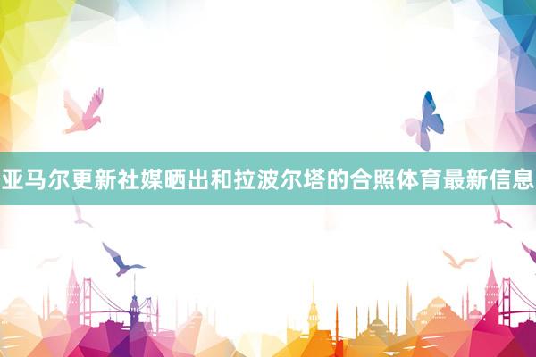 亚马尔更新社媒晒出和拉波尔塔的合照体育最新信息