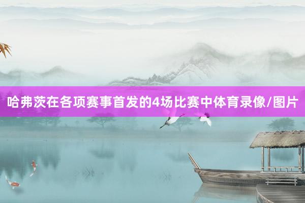 哈弗茨在各项赛事首发的4场比赛中体育录像/图片