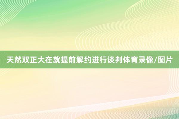 天然双正大在就提前解约进行谈判体育录像/图片