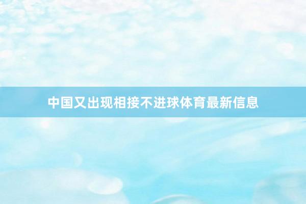 中国又出现相接不进球体育最新信息