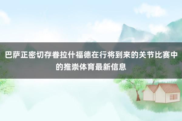 巴萨正密切存眷拉什福德在行将到来的关节比赛中的推崇体育最新信息