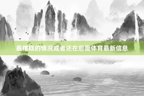 最糟糕的情况或者还在后面体育最新信息