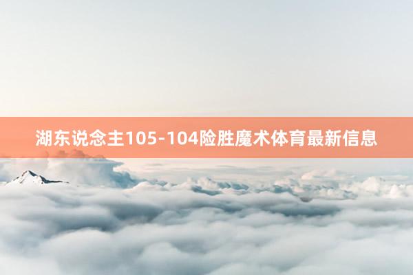湖东说念主105-104险胜魔术体育最新信息
