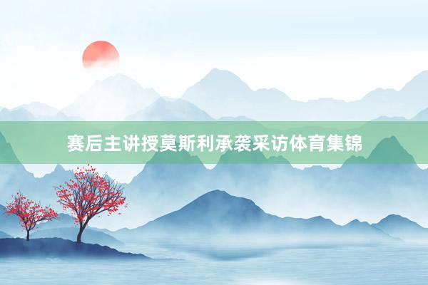 赛后主讲授莫斯利承袭采访体育集锦