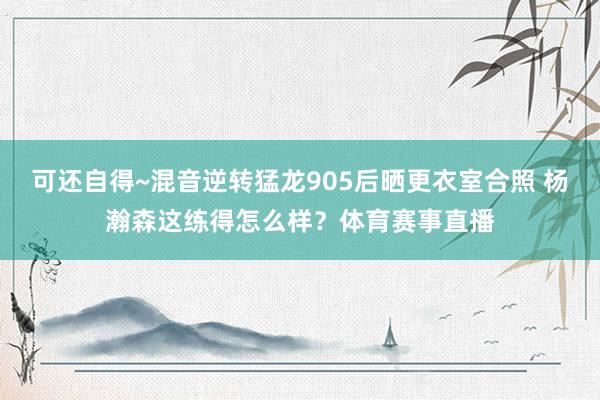 可还自得~混音逆转猛龙905后晒更衣室合照 杨瀚森这练得怎么