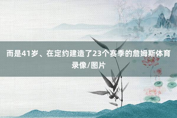 而是41岁、在定约建造了23个赛季的詹姆斯体育录像/图片