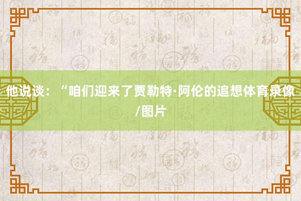 他说谈：“咱们迎来了贾勒特·阿伦的追想体育录像/图片