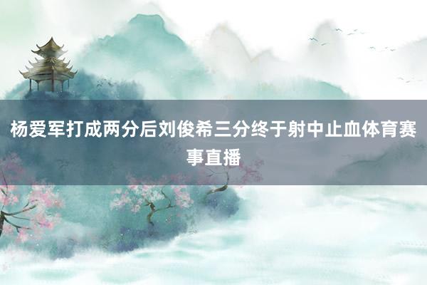 杨爱军打成两分后刘俊希三分终于射中止血体育赛事直播