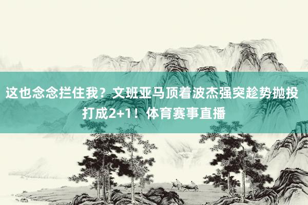 这也念念拦住我？文班亚马顶着波杰强突趁势抛投 打成2+1！体育赛事直播