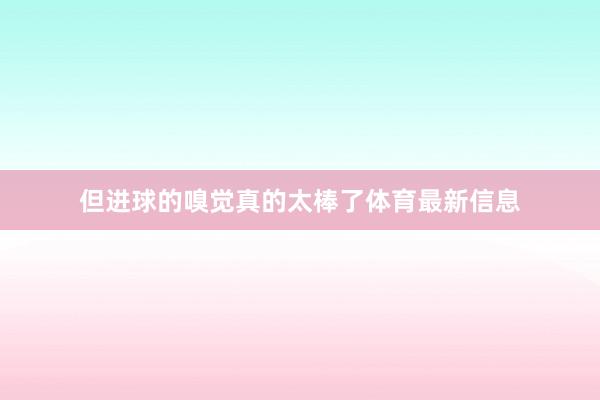 但进球的嗅觉真的太棒了体育最新信息