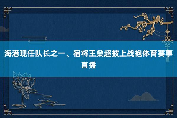 海港现任队长之一、宿将王燊超披上战袍体育赛事直播
