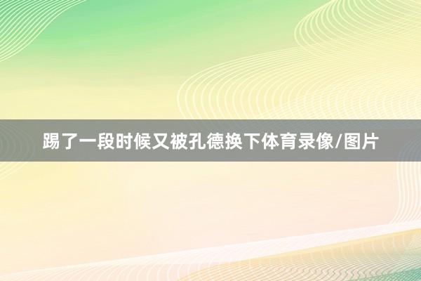 踢了一段时候又被孔德换下体育录像/图片