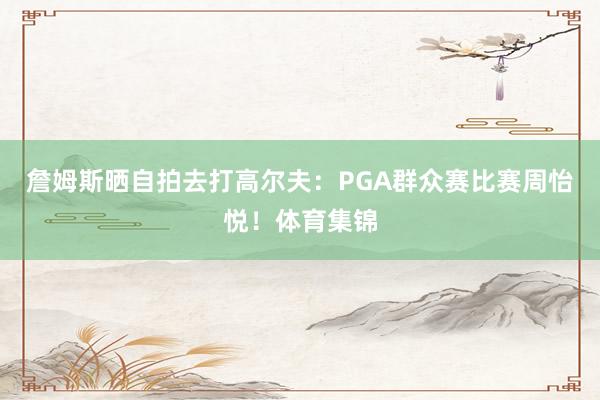 詹姆斯晒自拍去打高尔夫：PGA群众赛比赛周怡悦！体育集锦