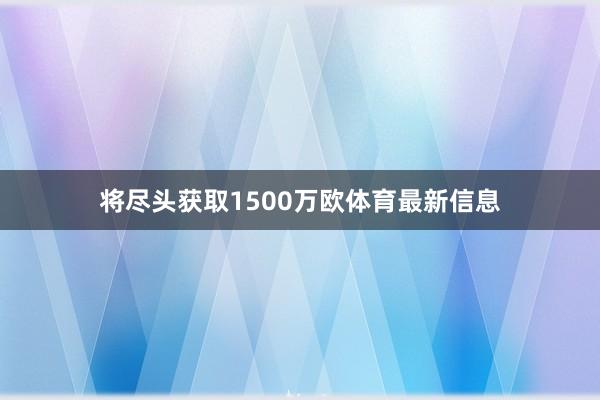 将尽头获取1500万欧体育最新信息