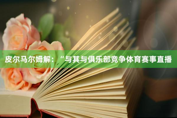 皮尔马尔姆解：“与其与俱乐部竞争体育赛事直播