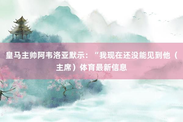 皇马主帅阿韦洛亚默示：“我现在还没能见到他（主席）体育最新信