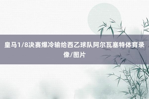皇马1/8决赛爆冷输给西乙球队阿尔瓦塞特体育录像/图片