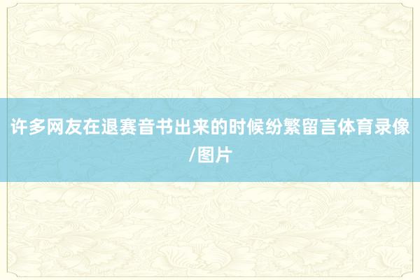 许多网友在退赛音书出来的时候纷繁留言体育录像/图片
