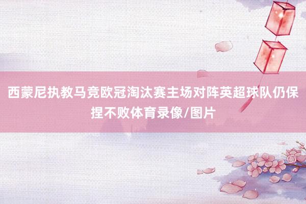 西蒙尼执教马竞欧冠淘汰赛主场对阵英超球队仍保捏不败体育录像/图片