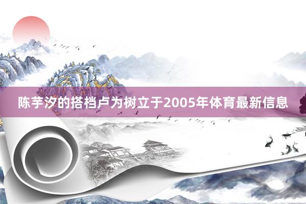 陈芋汐的搭档卢为树立于2005年体育最新信息