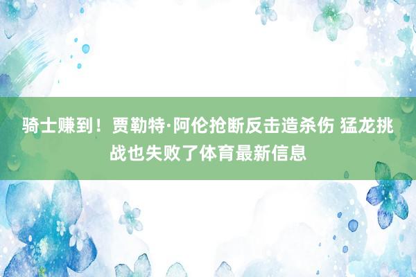 骑士赚到！贾勒特·阿伦抢断反击造杀伤 猛龙挑战也失败了体育最新信息