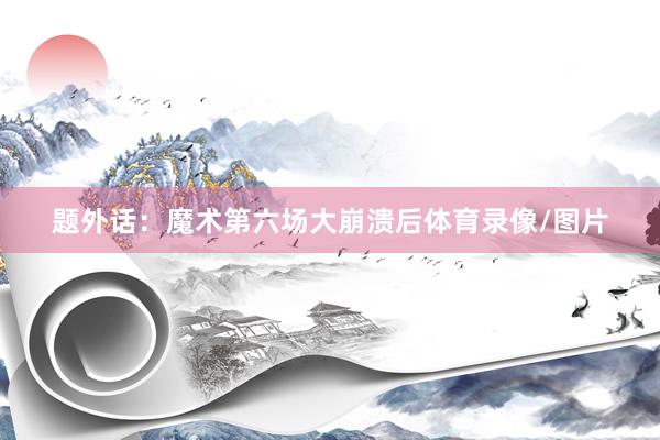 题外话：魔术第六场大崩溃后体育录像/图片