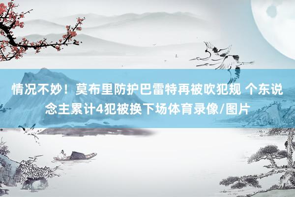 情况不妙！莫布里防护巴雷特再被吹犯规 个东说念主累计4犯被换下场体育录像/图片