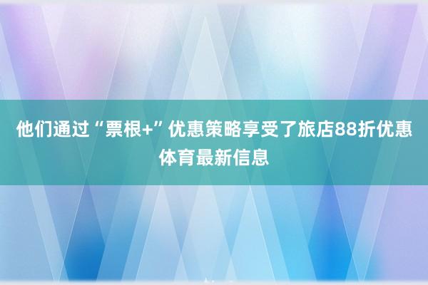他们通过“票根+”优惠策略享受了旅店88折优惠体育最新信息