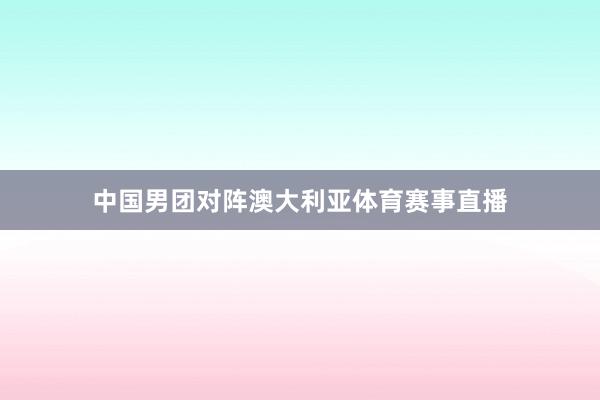 中国男团对阵澳大利亚体育赛事直播
