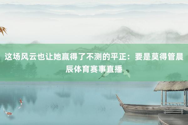 这场风云也让她赢得了不测的平正:要是莫得管晨辰体育赛事直播