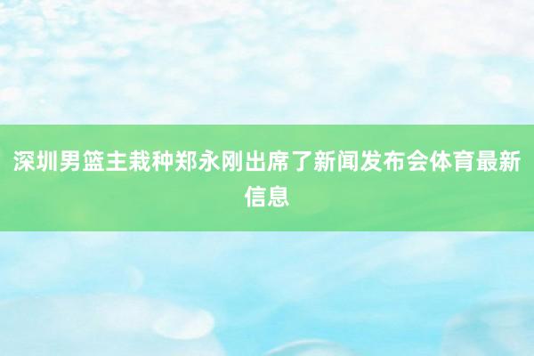 深圳男篮主栽种郑永刚出席了新闻发布会体育最新信息