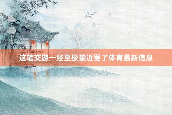 这笔交游一经至极接近罢了体育最新信息