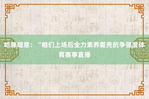 哈滕暗意：“咱们上场后全力素养躯壳抗争强度体育赛事直播