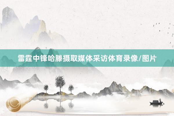 雷霆中锋哈滕摄取媒体采访体育录像/图片